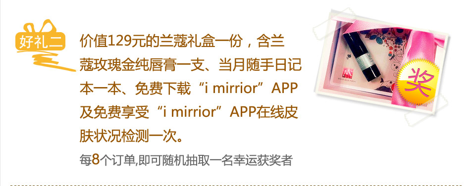 价值129元的兰蔻礼盒一份，含兰蔻玫瑰金纯唇膏一支、当月随手日记本一本、免费下载“i mirrior”APP及免费享受“i mirrior”APP在线皮肤状况检测一次。每8个订单，即可随机抽取一名幸运获奖者